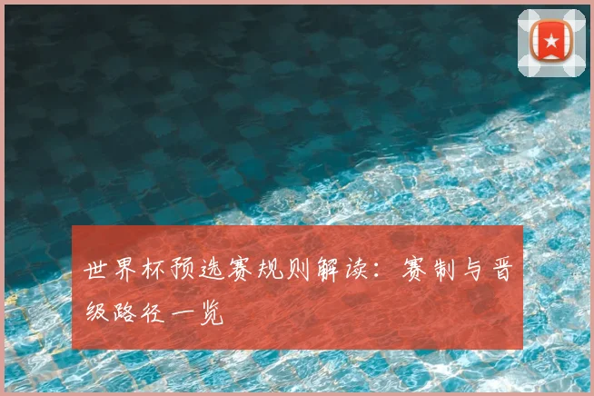世界杯预选赛规则解读：赛制与晋级路径一览