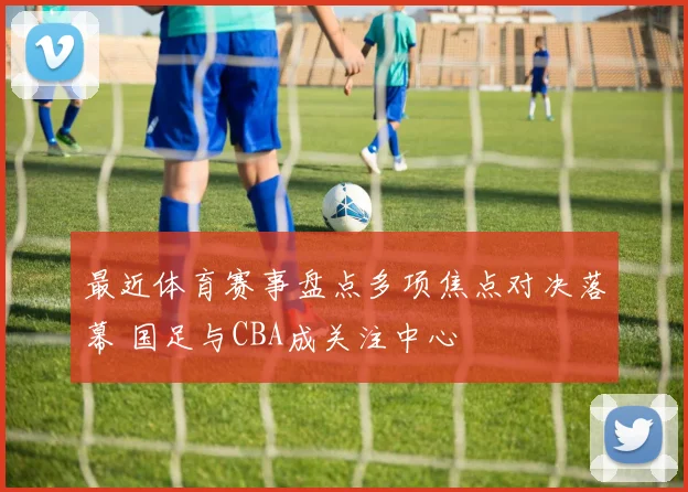 最近体育赛事盘点多项焦点对决落幕 国足与CBA成关注中心